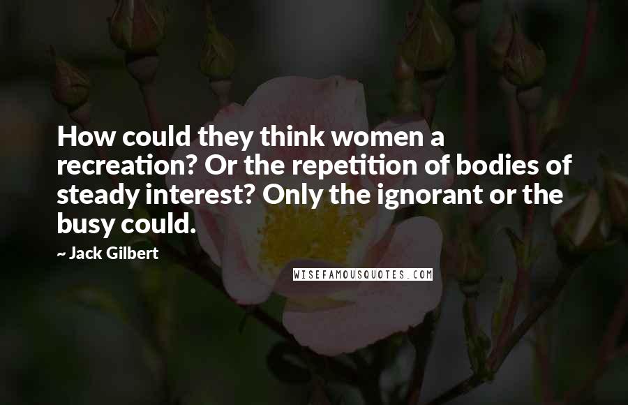 Jack Gilbert Quotes: How could they think women a recreation? Or the repetition of bodies of steady interest? Only the ignorant or the busy could.