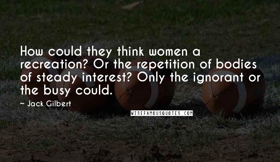 Jack Gilbert Quotes: How could they think women a recreation? Or the repetition of bodies of steady interest? Only the ignorant or the busy could.