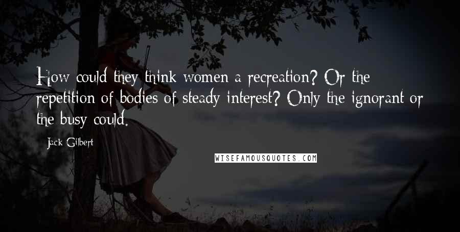 Jack Gilbert Quotes: How could they think women a recreation? Or the repetition of bodies of steady interest? Only the ignorant or the busy could.