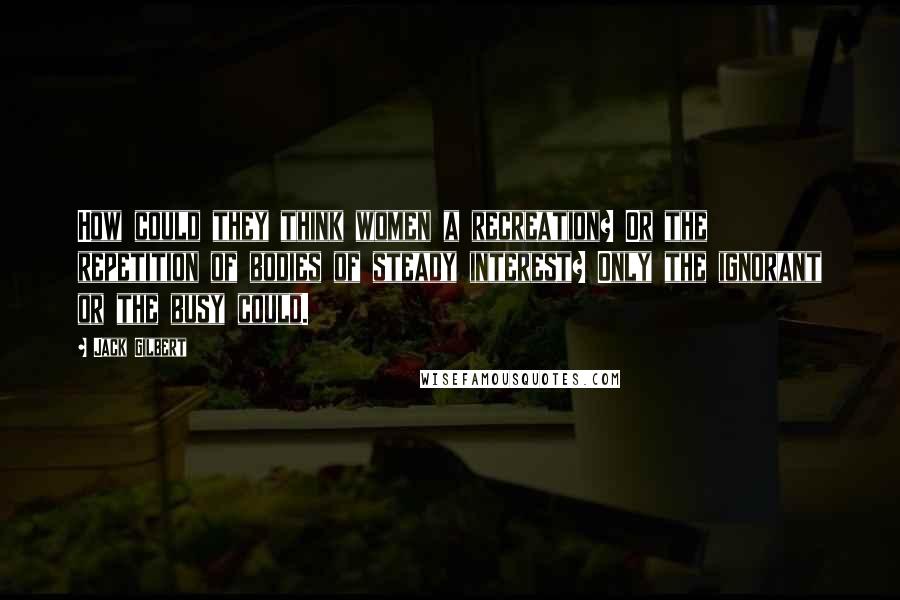 Jack Gilbert Quotes: How could they think women a recreation? Or the repetition of bodies of steady interest? Only the ignorant or the busy could.