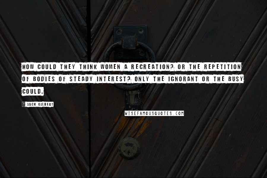 Jack Gilbert Quotes: How could they think women a recreation? Or the repetition of bodies of steady interest? Only the ignorant or the busy could.