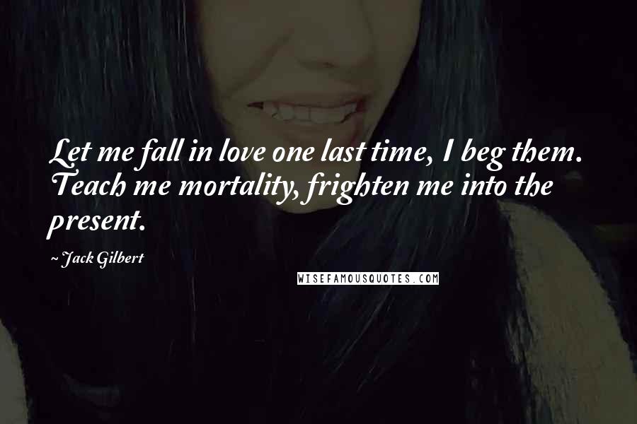 Jack Gilbert Quotes: Let me fall in love one last time, I beg them. Teach me mortality, frighten me into the present.