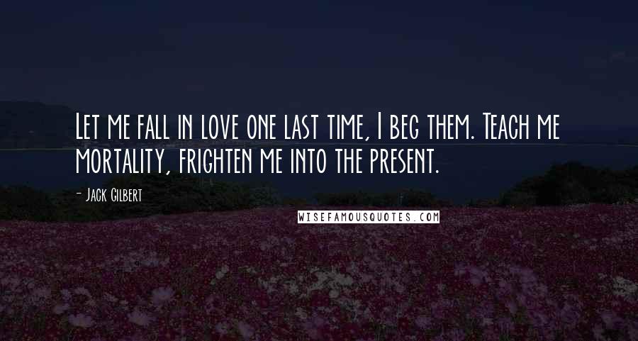 Jack Gilbert Quotes: Let me fall in love one last time, I beg them. Teach me mortality, frighten me into the present.