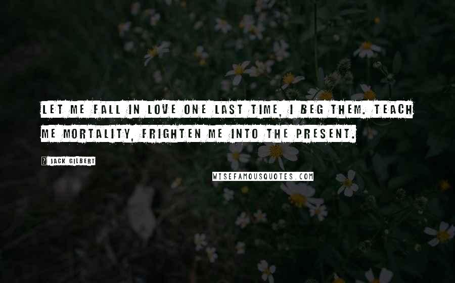 Jack Gilbert Quotes: Let me fall in love one last time, I beg them. Teach me mortality, frighten me into the present.