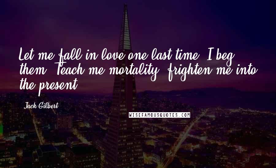 Jack Gilbert Quotes: Let me fall in love one last time, I beg them. Teach me mortality, frighten me into the present.