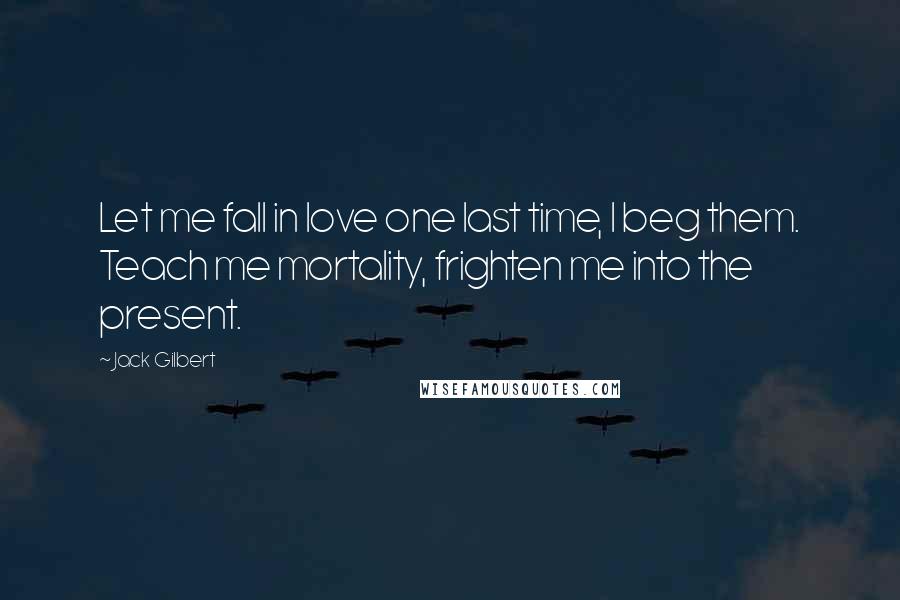 Jack Gilbert Quotes: Let me fall in love one last time, I beg them. Teach me mortality, frighten me into the present.