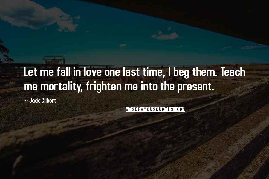 Jack Gilbert Quotes: Let me fall in love one last time, I beg them. Teach me mortality, frighten me into the present.