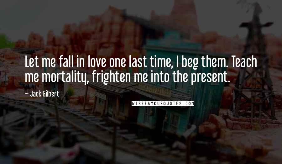 Jack Gilbert Quotes: Let me fall in love one last time, I beg them. Teach me mortality, frighten me into the present.