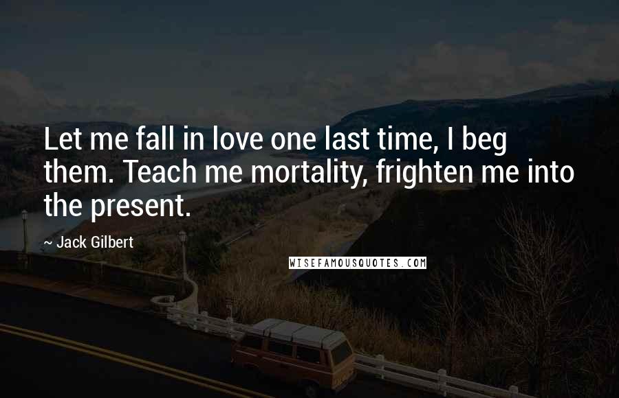 Jack Gilbert Quotes: Let me fall in love one last time, I beg them. Teach me mortality, frighten me into the present.