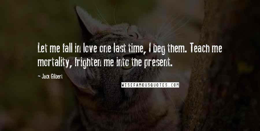 Jack Gilbert Quotes: Let me fall in love one last time, I beg them. Teach me mortality, frighten me into the present.