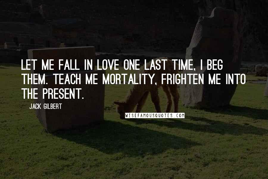 Jack Gilbert Quotes: Let me fall in love one last time, I beg them. Teach me mortality, frighten me into the present.