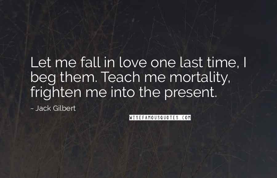 Jack Gilbert Quotes: Let me fall in love one last time, I beg them. Teach me mortality, frighten me into the present.
