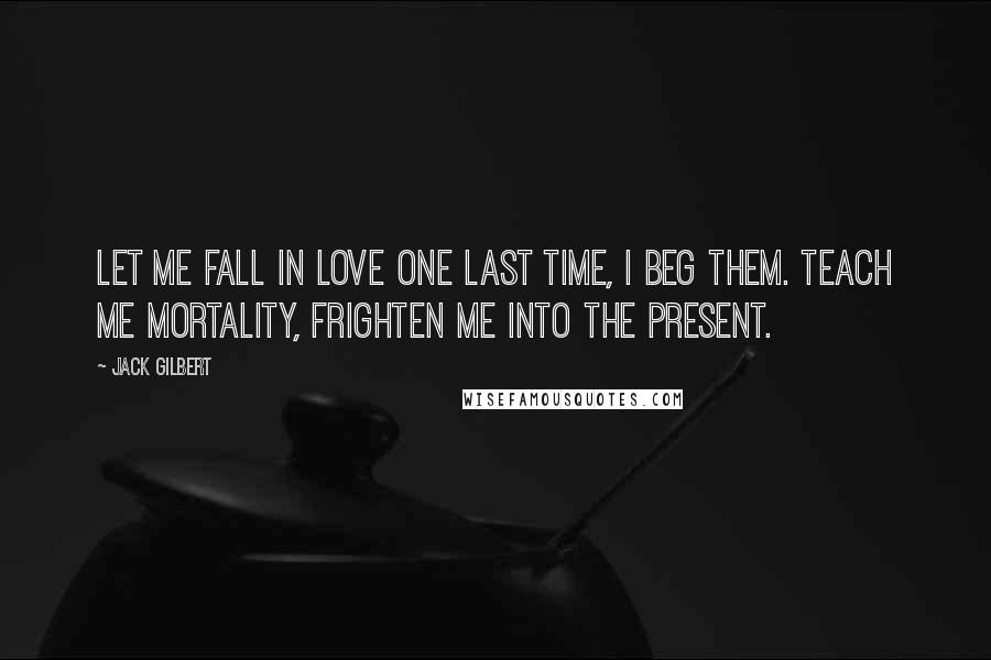Jack Gilbert Quotes: Let me fall in love one last time, I beg them. Teach me mortality, frighten me into the present.
