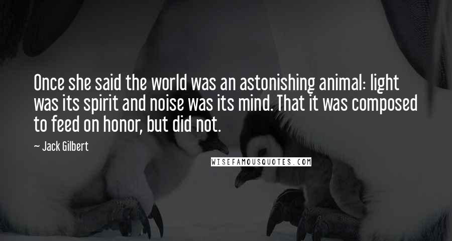 Jack Gilbert Quotes: Once she said the world was an astonishing animal: light was its spirit and noise was its mind. That it was composed to feed on honor, but did not.