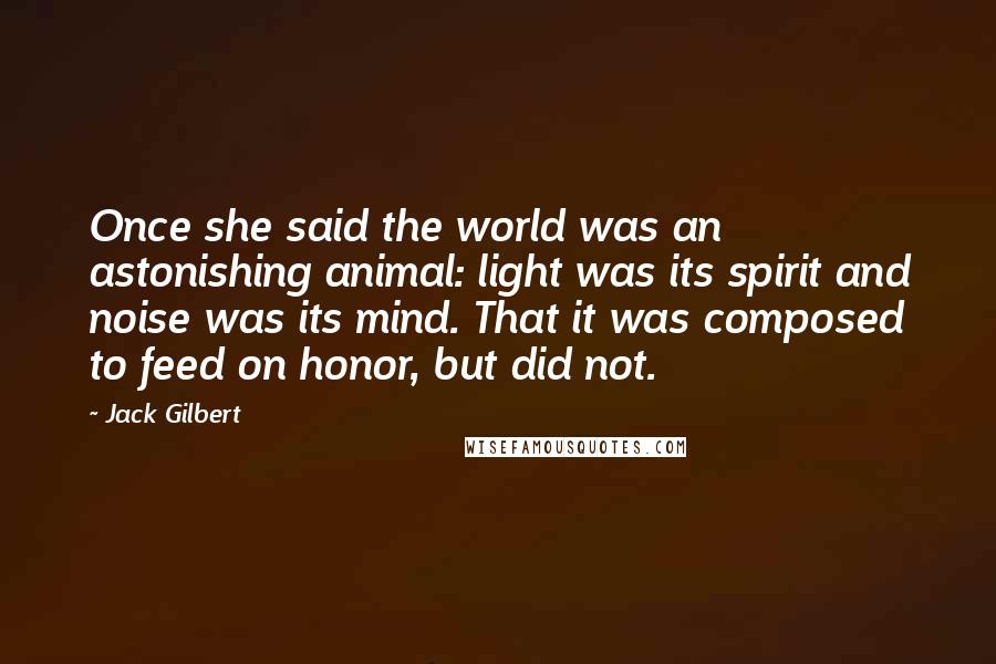 Jack Gilbert Quotes: Once she said the world was an astonishing animal: light was its spirit and noise was its mind. That it was composed to feed on honor, but did not.