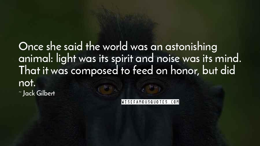 Jack Gilbert Quotes: Once she said the world was an astonishing animal: light was its spirit and noise was its mind. That it was composed to feed on honor, but did not.