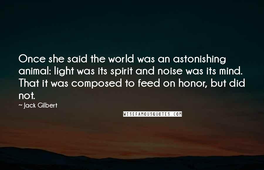 Jack Gilbert Quotes: Once she said the world was an astonishing animal: light was its spirit and noise was its mind. That it was composed to feed on honor, but did not.