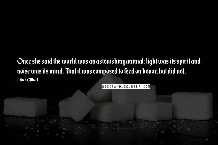 Jack Gilbert Quotes: Once she said the world was an astonishing animal: light was its spirit and noise was its mind. That it was composed to feed on honor, but did not.