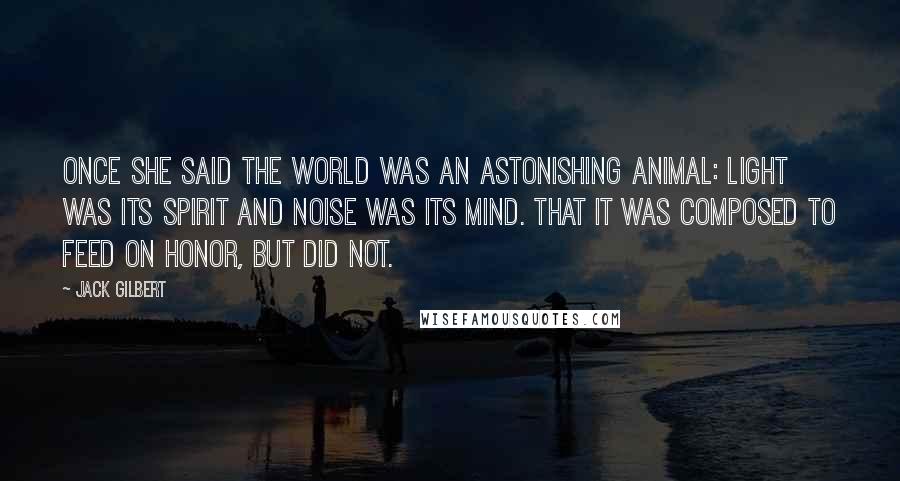 Jack Gilbert Quotes: Once she said the world was an astonishing animal: light was its spirit and noise was its mind. That it was composed to feed on honor, but did not.