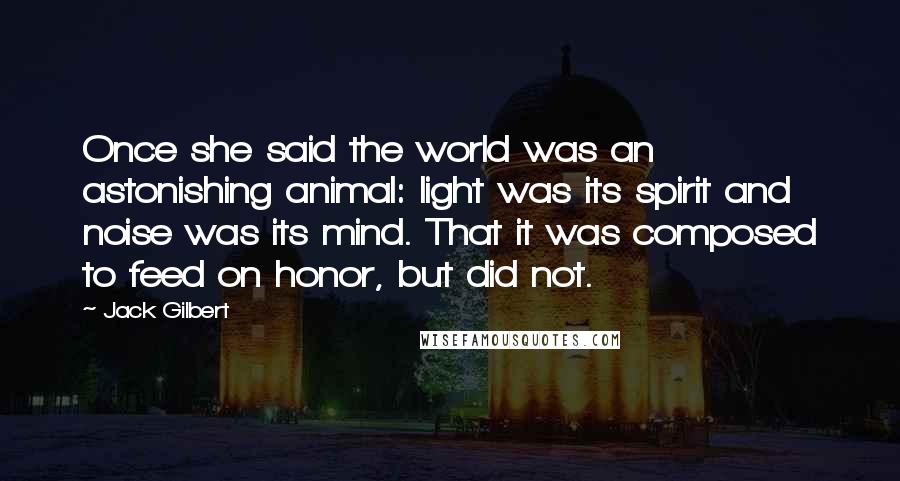 Jack Gilbert Quotes: Once she said the world was an astonishing animal: light was its spirit and noise was its mind. That it was composed to feed on honor, but did not.