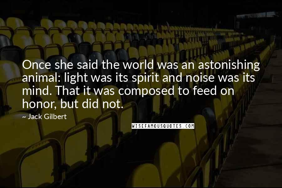 Jack Gilbert Quotes: Once she said the world was an astonishing animal: light was its spirit and noise was its mind. That it was composed to feed on honor, but did not.