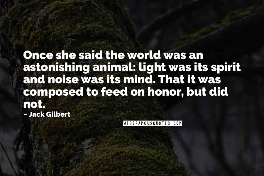 Jack Gilbert Quotes: Once she said the world was an astonishing animal: light was its spirit and noise was its mind. That it was composed to feed on honor, but did not.