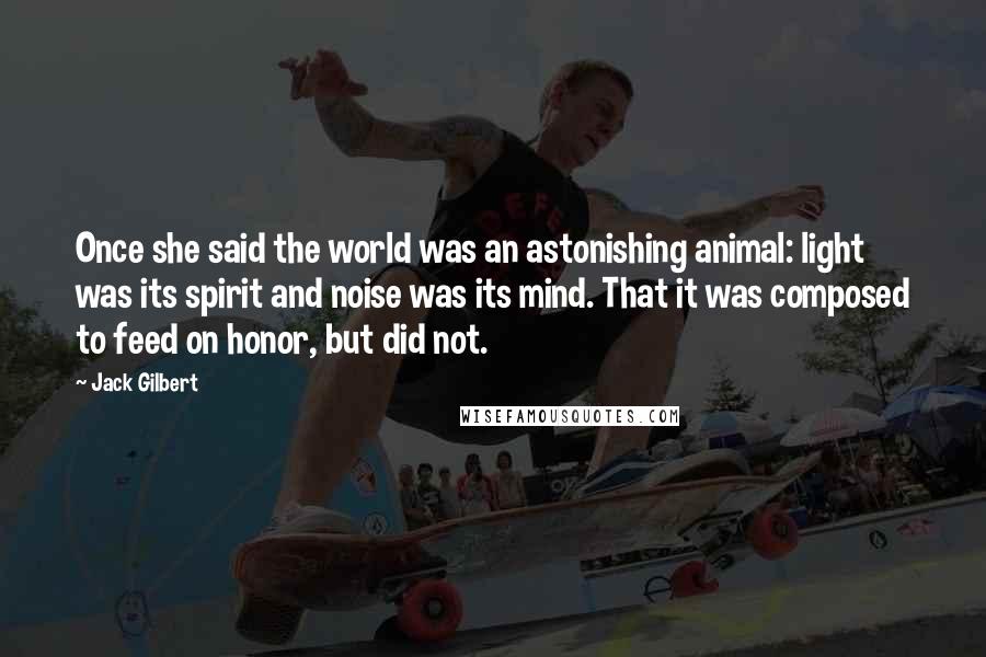 Jack Gilbert Quotes: Once she said the world was an astonishing animal: light was its spirit and noise was its mind. That it was composed to feed on honor, but did not.