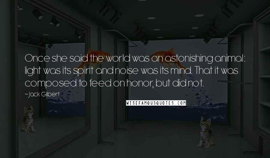 Jack Gilbert Quotes: Once she said the world was an astonishing animal: light was its spirit and noise was its mind. That it was composed to feed on honor, but did not.