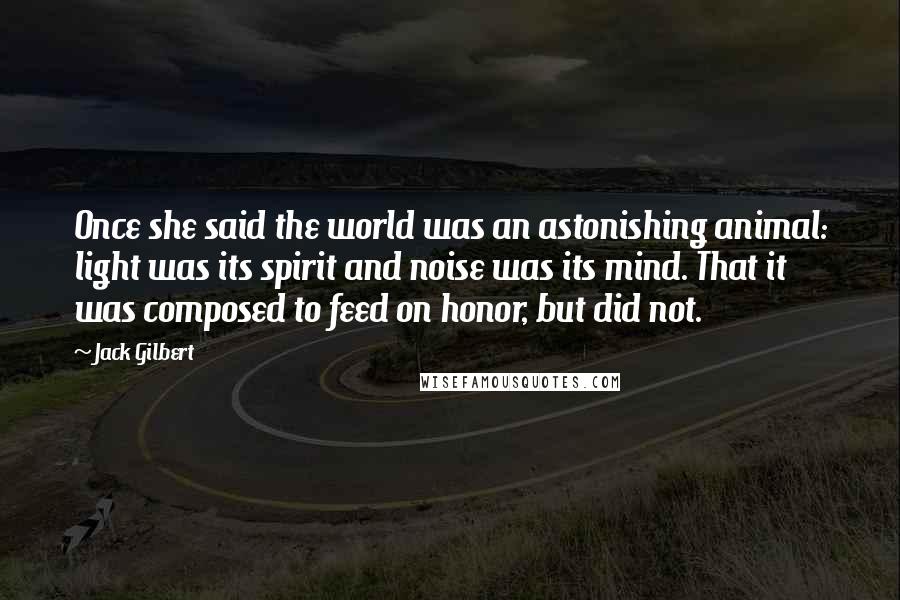 Jack Gilbert Quotes: Once she said the world was an astonishing animal: light was its spirit and noise was its mind. That it was composed to feed on honor, but did not.