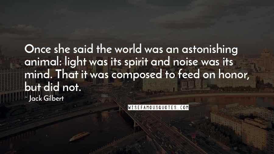 Jack Gilbert Quotes: Once she said the world was an astonishing animal: light was its spirit and noise was its mind. That it was composed to feed on honor, but did not.