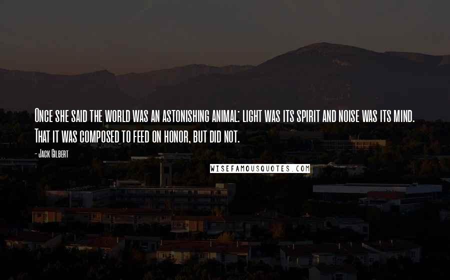 Jack Gilbert Quotes: Once she said the world was an astonishing animal: light was its spirit and noise was its mind. That it was composed to feed on honor, but did not.