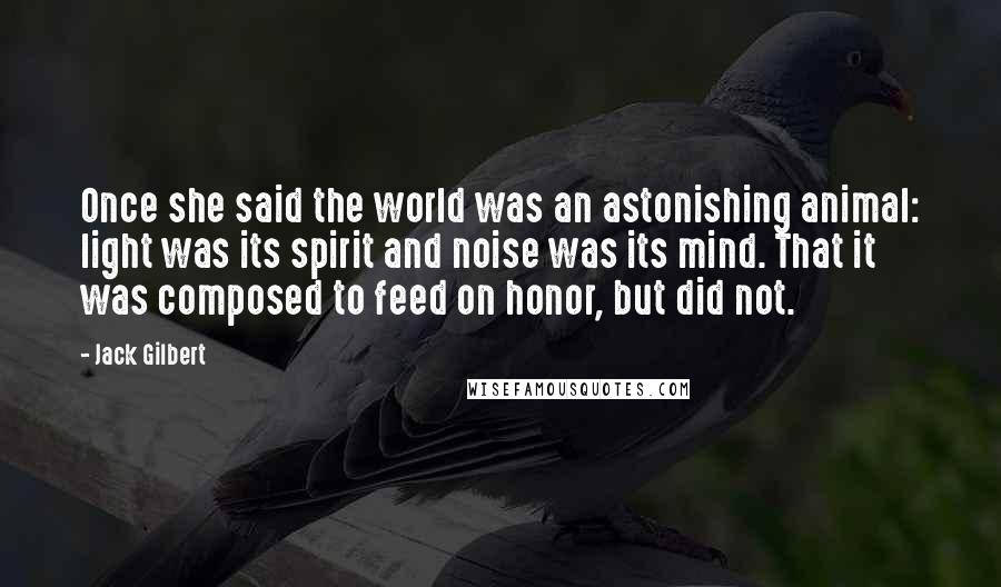 Jack Gilbert Quotes: Once she said the world was an astonishing animal: light was its spirit and noise was its mind. That it was composed to feed on honor, but did not.