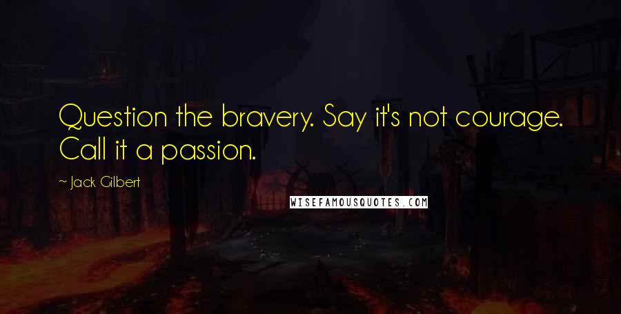 Jack Gilbert Quotes: Question the bravery. Say it's not courage. Call it a passion.