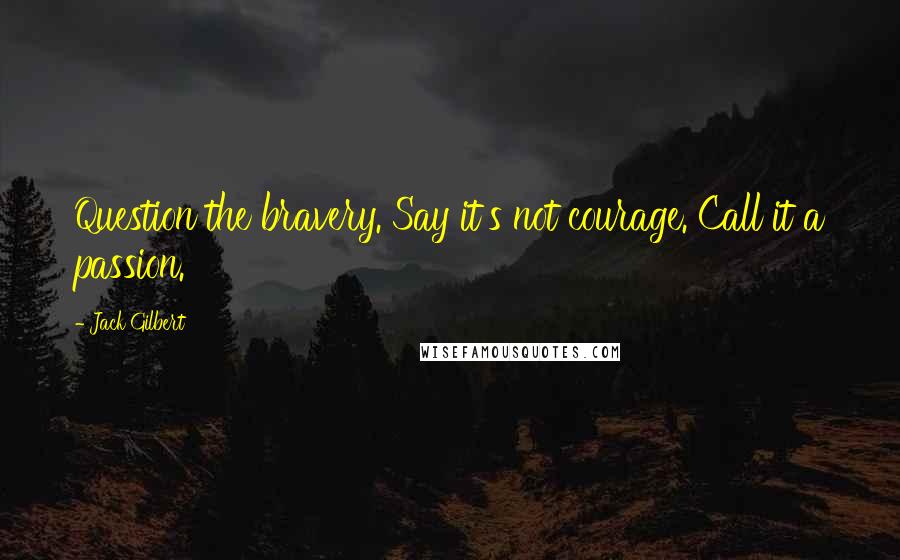 Jack Gilbert Quotes: Question the bravery. Say it's not courage. Call it a passion.