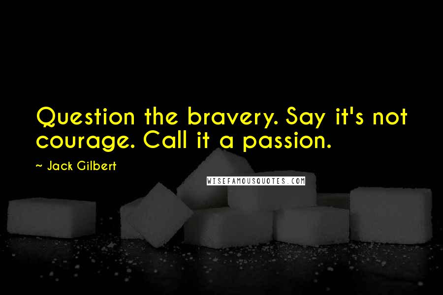 Jack Gilbert Quotes: Question the bravery. Say it's not courage. Call it a passion.