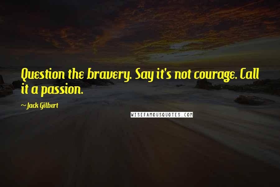 Jack Gilbert Quotes: Question the bravery. Say it's not courage. Call it a passion.