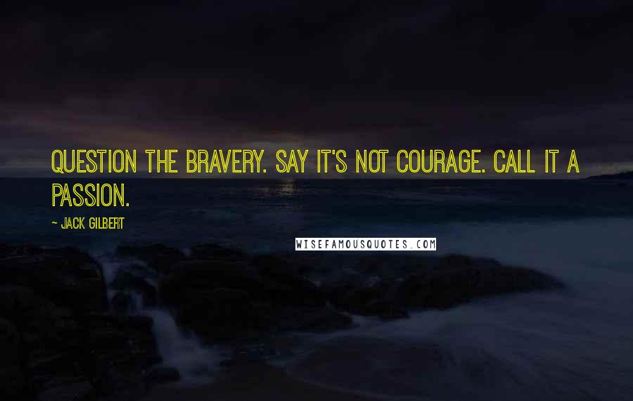 Jack Gilbert Quotes: Question the bravery. Say it's not courage. Call it a passion.