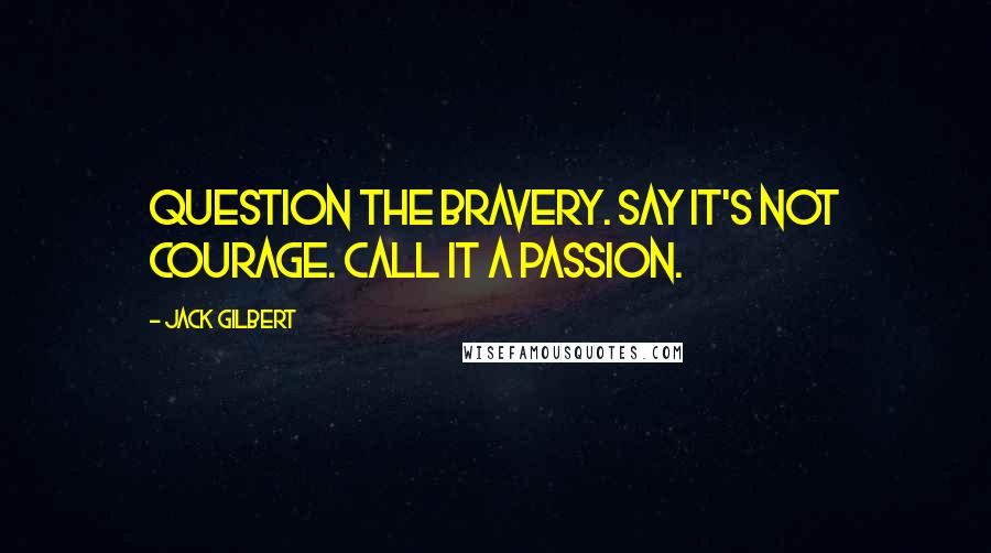 Jack Gilbert Quotes: Question the bravery. Say it's not courage. Call it a passion.