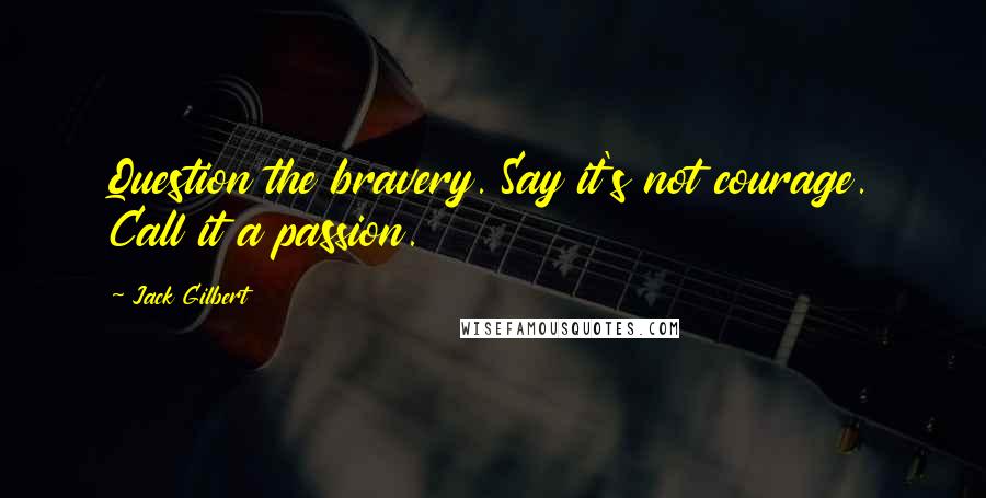 Jack Gilbert Quotes: Question the bravery. Say it's not courage. Call it a passion.