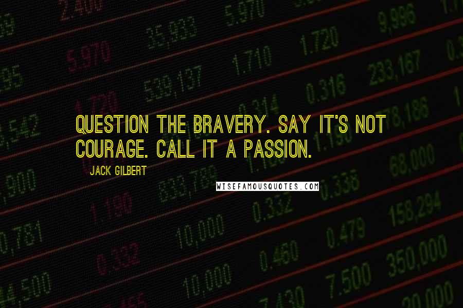 Jack Gilbert Quotes: Question the bravery. Say it's not courage. Call it a passion.