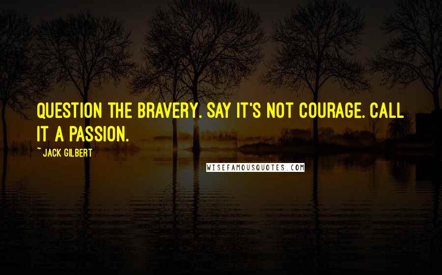 Jack Gilbert Quotes: Question the bravery. Say it's not courage. Call it a passion.