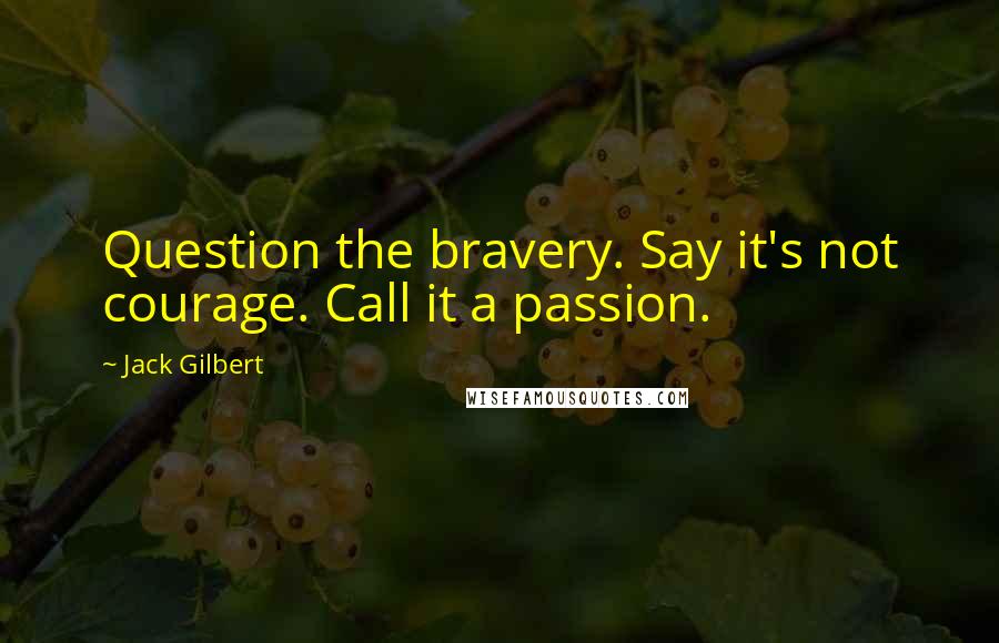 Jack Gilbert Quotes: Question the bravery. Say it's not courage. Call it a passion.