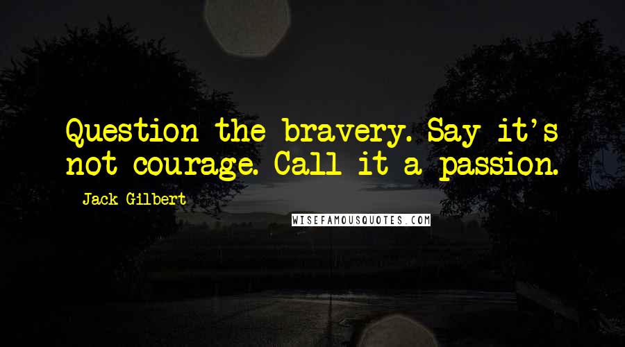 Jack Gilbert Quotes: Question the bravery. Say it's not courage. Call it a passion.