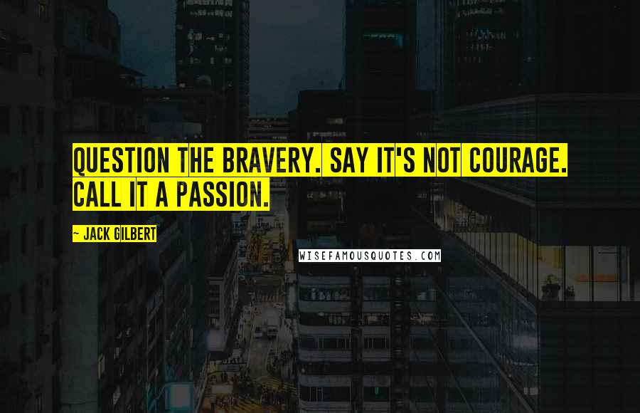 Jack Gilbert Quotes: Question the bravery. Say it's not courage. Call it a passion.