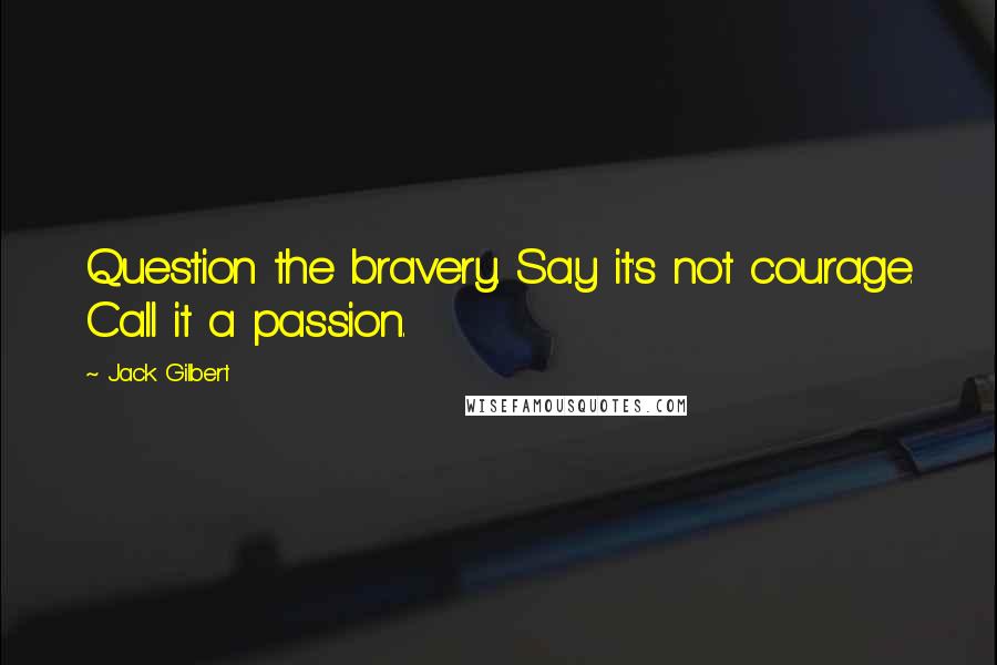 Jack Gilbert Quotes: Question the bravery. Say it's not courage. Call it a passion.