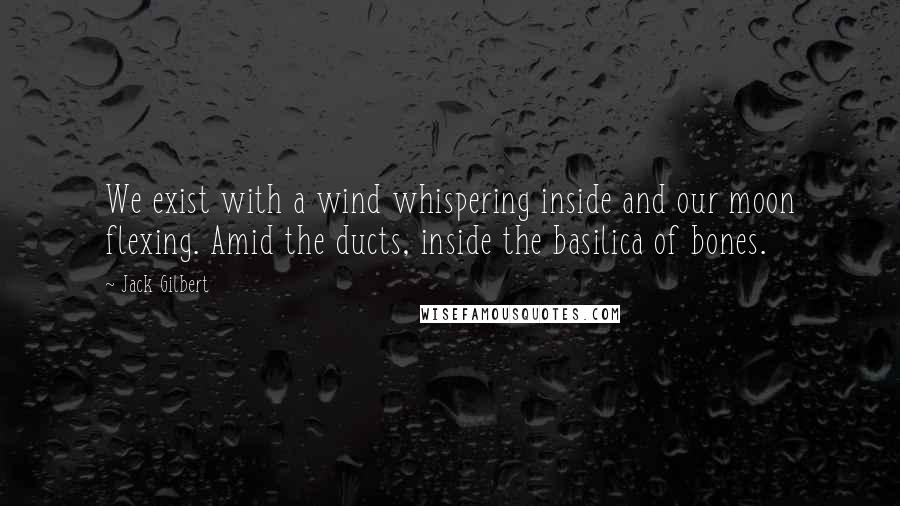 Jack Gilbert Quotes: We exist with a wind whispering inside and our moon flexing. Amid the ducts, inside the basilica of bones.