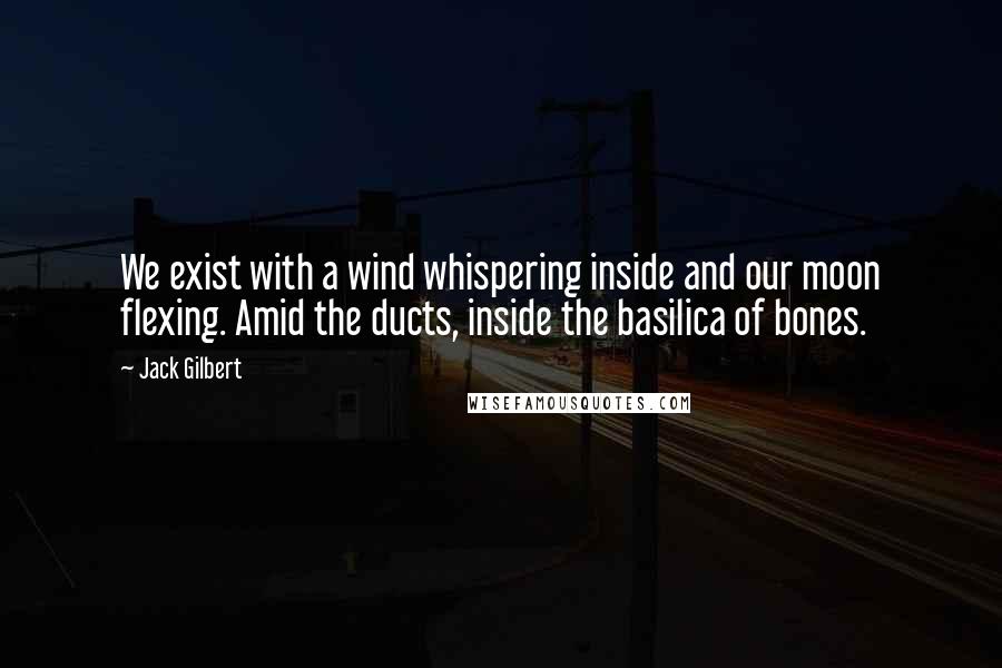 Jack Gilbert Quotes: We exist with a wind whispering inside and our moon flexing. Amid the ducts, inside the basilica of bones.