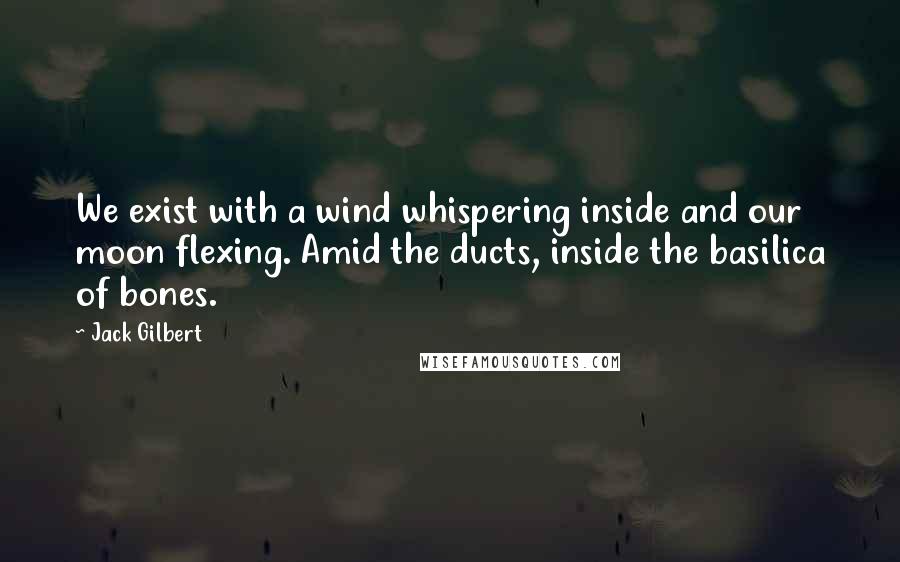 Jack Gilbert Quotes: We exist with a wind whispering inside and our moon flexing. Amid the ducts, inside the basilica of bones.