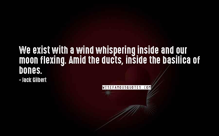 Jack Gilbert Quotes: We exist with a wind whispering inside and our moon flexing. Amid the ducts, inside the basilica of bones.