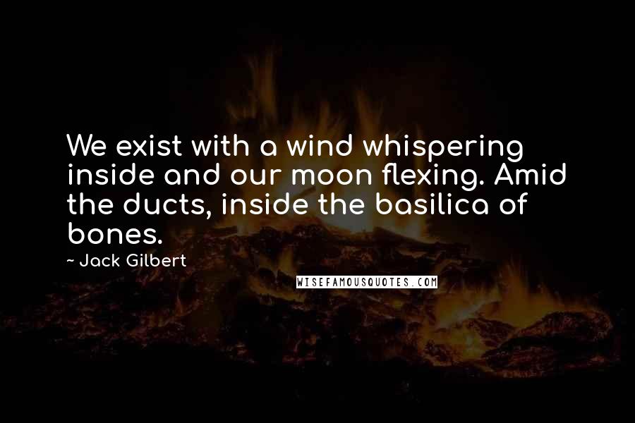 Jack Gilbert Quotes: We exist with a wind whispering inside and our moon flexing. Amid the ducts, inside the basilica of bones.
